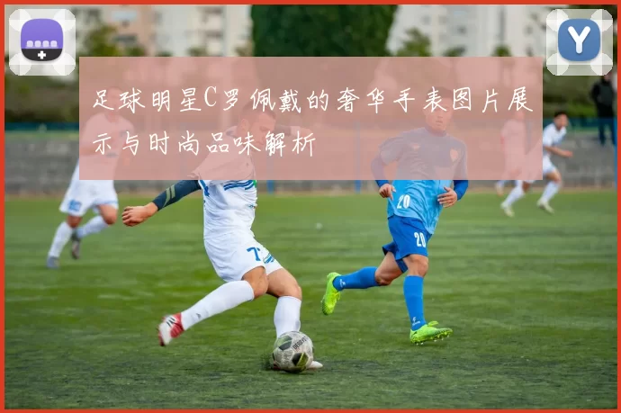 足球明星C罗佩戴的奢华手表图片展示与时尚品味解析