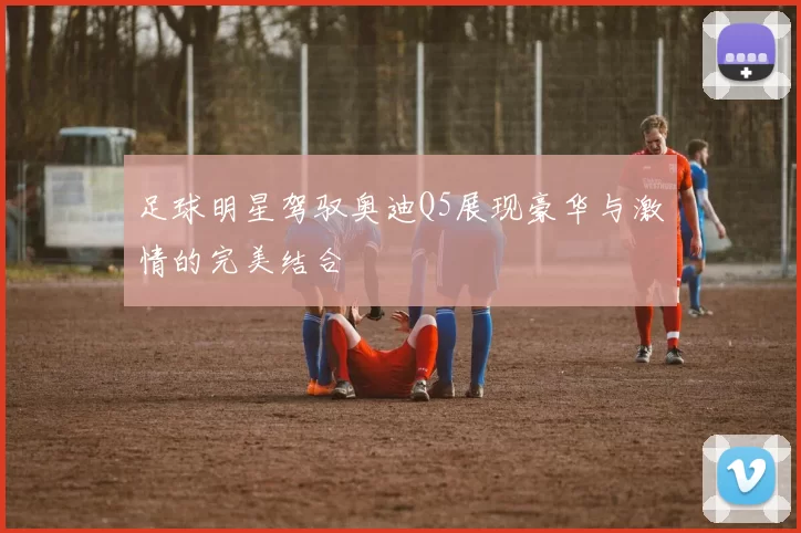 足球明星驾驭奥迪Q5展现豪华与激情的完美结合