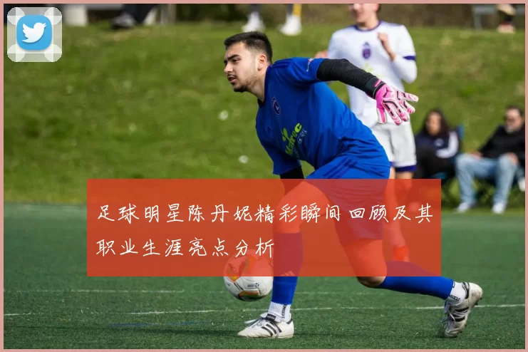 足球明星陈丹妮精彩瞬间回顾及其职业生涯亮点分析