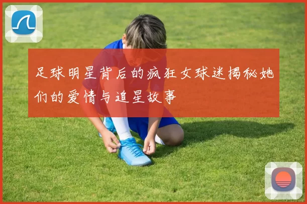 足球明星背后的疯狂女球迷揭秘她们的爱情与追星故事